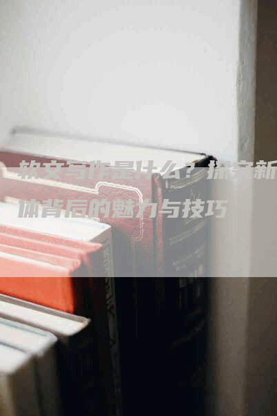 软文写作是什么？探究新媒体背后的魅力与技巧