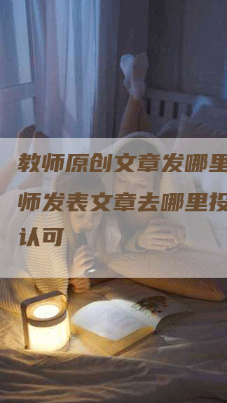 教师原创文章发哪里__教师发表文章去哪里投稿的才认可