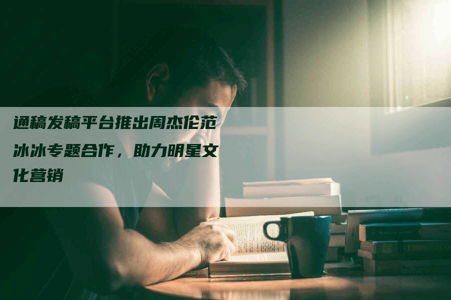 通稿发稿平台推出周杰伦范冰冰专题合作，助力明星文化营销