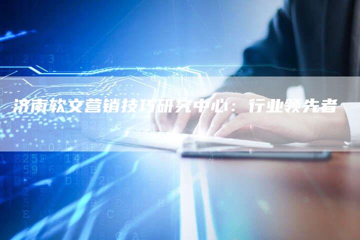 济南软文营销技巧研究中心：行业领先者