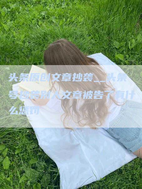 头条原创文章抄袭__头条号抄袭别人文章被告了有什么惩罚