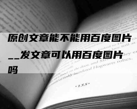 原创文章能不能用百度图片__发文章可以用百度图片吗