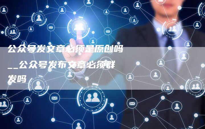 公众号发文章必须是原创吗__公众号发布文章必须群发吗