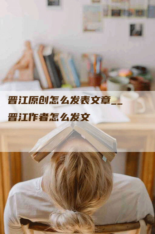 晋江原创怎么发表文章__晋江作者怎么发文