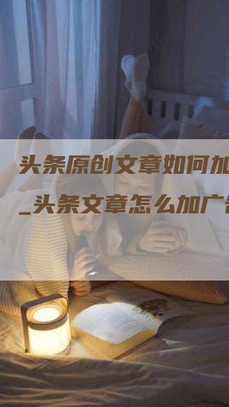 头条原创文章如何加广告__头条文章怎么加广告