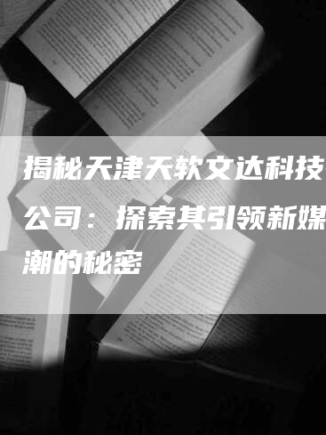 揭秘天津天软文达科技有限公司：探索其引领新媒体风潮的秘密