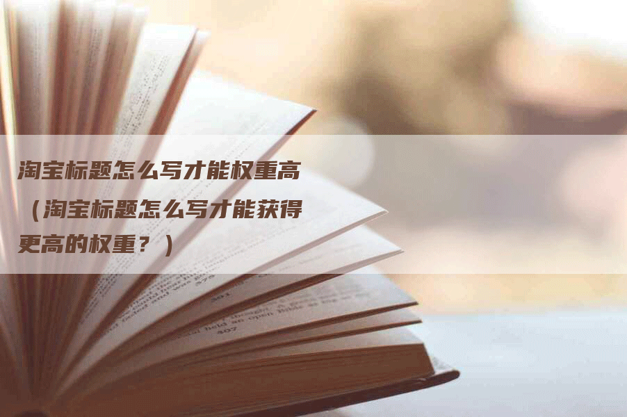 淘宝标题怎么写才能权重高（淘宝标题怎么写才能获得更高的权重？）