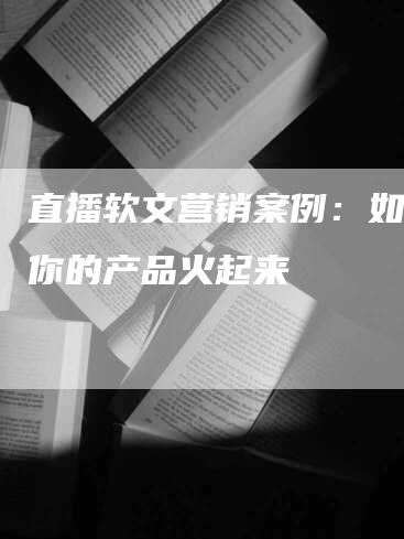 直播软文营销案例：如何让你的产品火起来