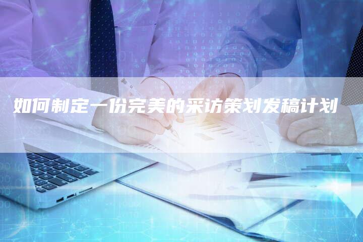 如何制定一份完美的采访策划发稿计划