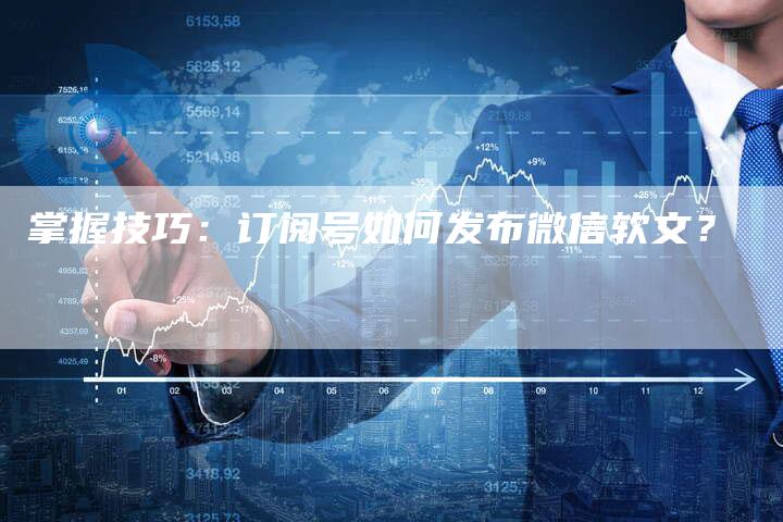 掌握技巧：订阅号如何发布微信软文？