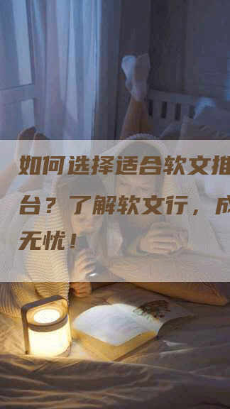 如何选择适合软文推广的平台？了解软文行，成功推广无忧！