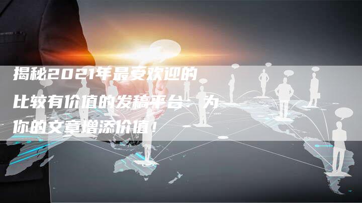 揭秘2021年最受欢迎的比较有价值的发稿平台：为你的文章增添价值！