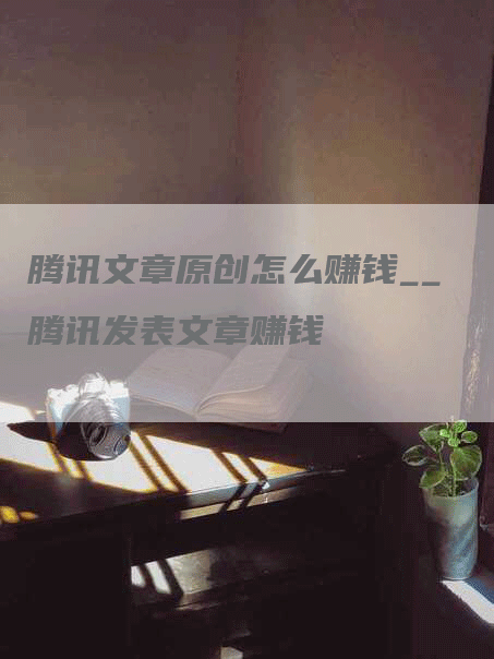 腾讯文章原创怎么赚钱__腾讯发表文章赚钱