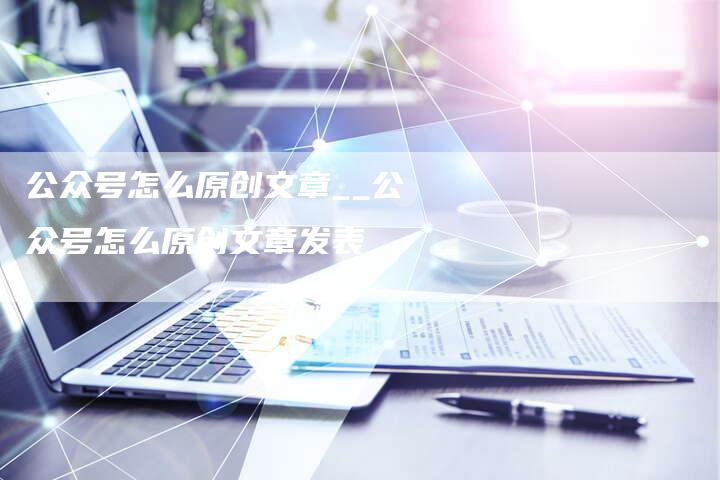 公众号怎么原创文章__公众号怎么原创文章发表