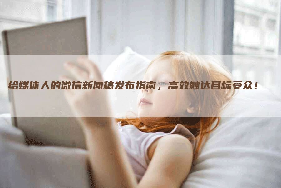 给媒体人的微信新闻稿发布指南，高效触达目标受众！