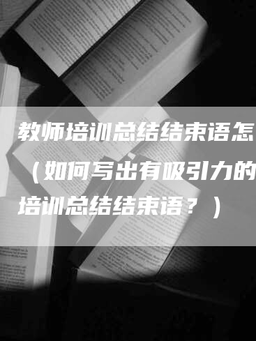 教师培训总结结束语怎么写（如何写出有吸引力的教师培训总结结束语？）