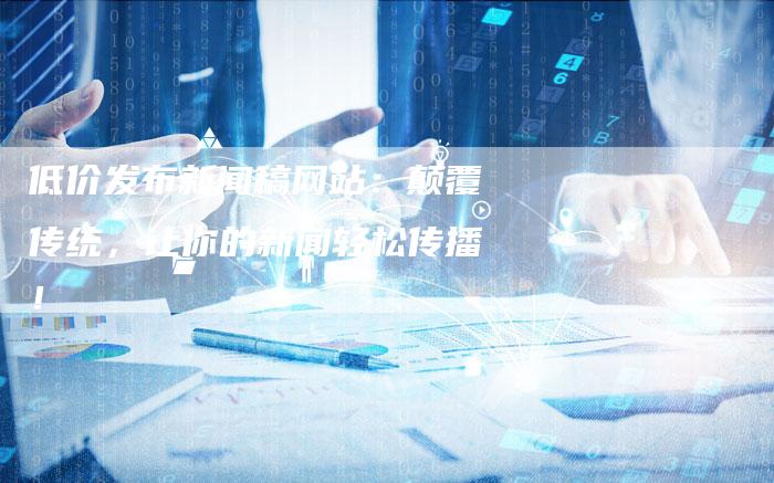 低价发布新闻稿网站：颠覆传统，让你的新闻轻松传播！