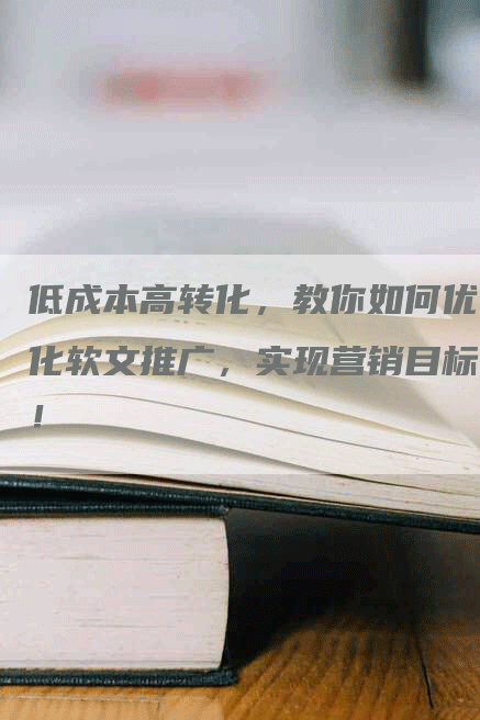 低成本高转化，教你如何优化软文推广，实现营销目标！