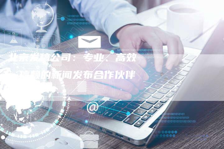 北京发稿公司：专业、高效、信赖的新闻发布合作伙伴