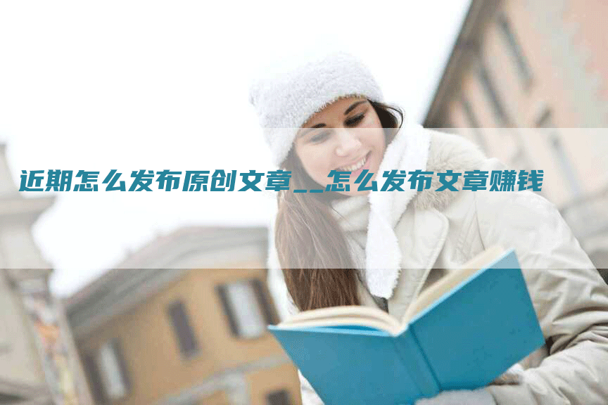 近期怎么发布原创文章__怎么发布文章赚钱