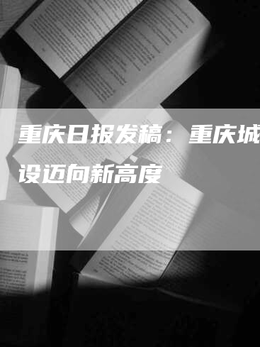 重庆日报发稿：重庆城市建设迈向新高度