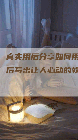 真实用后分享如何用产品用后写出让人心动的软文