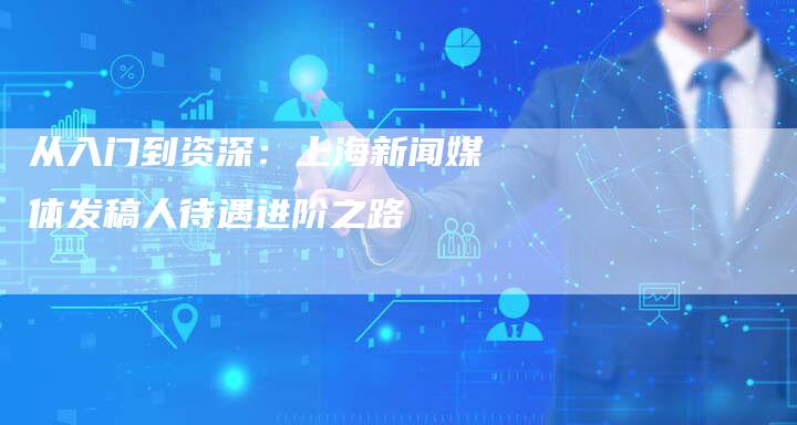 从入门到资深：上海新闻媒体发稿人待遇进阶之路