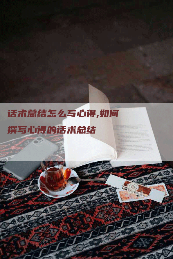 话术总结怎么写心得,如何撰写心得的话术总结