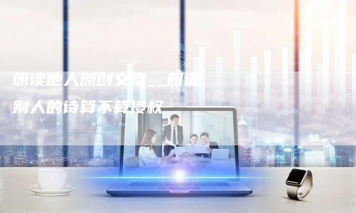 朗读他人原创文章__朗诵别人的诗算不算侵权