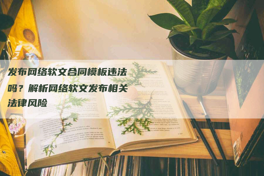 发布网络软文合同模板违法吗？解析网络软文发布相关法律风险