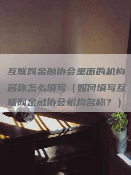 互联网金融协会里面的机构名称怎么填写（如何填写互联网金融协会机构名称？）