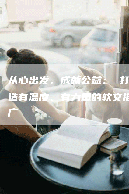 从心出发，成就公益： 打造有温度、有力量的软文推广