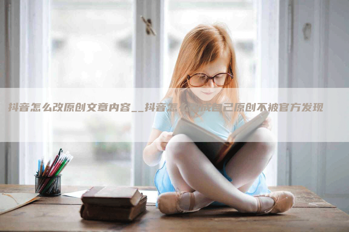 抖音怎么改原创文章内容__抖音怎么改成自己原创不被官方发现