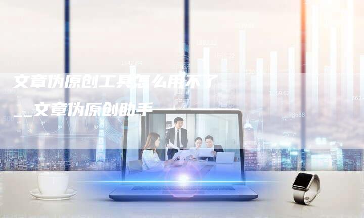 文章伪原创工具怎么用不了__文章伪原创助手