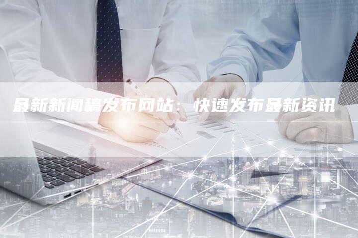 最新新闻稿发布网站：快速发布最新资讯