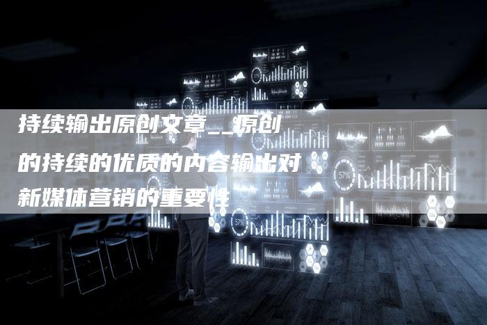 持续输出原创文章__原创的持续的优质的内容输出对新媒体营销的重要性