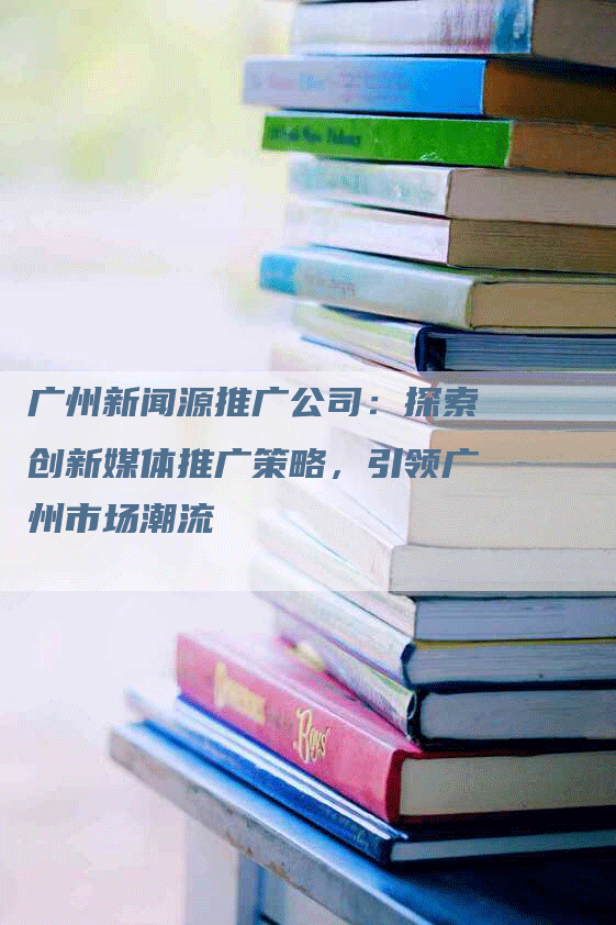 广州新闻源推广公司：探索创新媒体推广策略，引领广州市场潮流