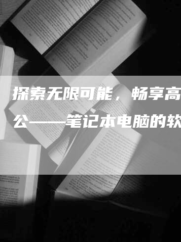 探索无限可能，畅享高效办公——笔记本电脑的软文