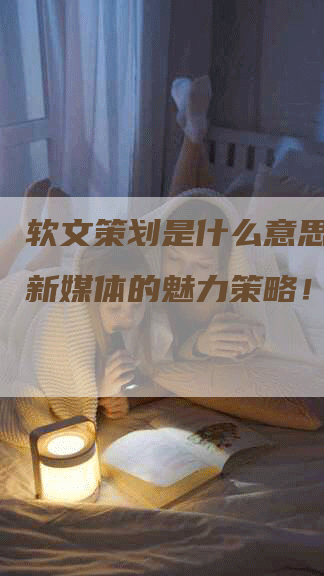 软文策划是什么意思？解密新媒体的魅力策略！