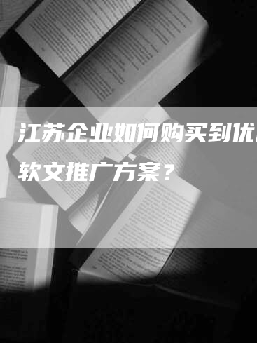 江苏企业如何购买到优质的软文推广方案？