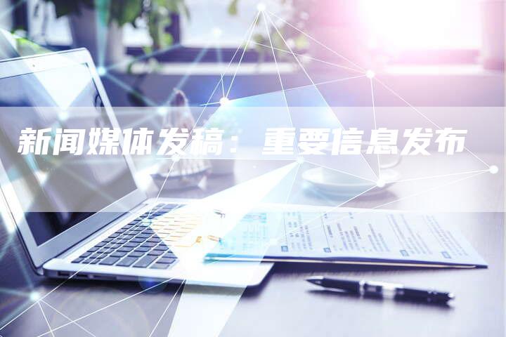 新闻媒体发稿：重要信息发布