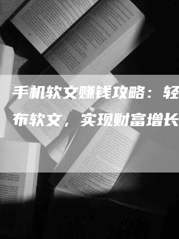 手机软文赚钱攻略：轻松发布软文，实现财富增长！