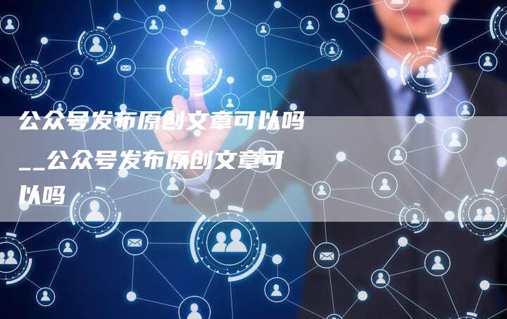 公众号发布原创文章可以吗__公众号发布原创文章可以吗