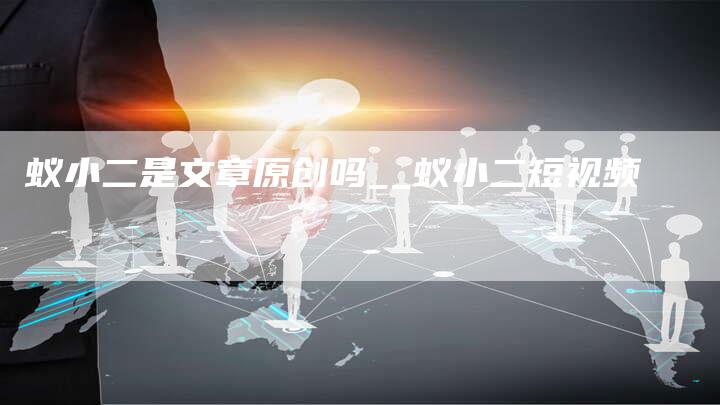 蚁小二是文章原创吗__蚁小二短视频