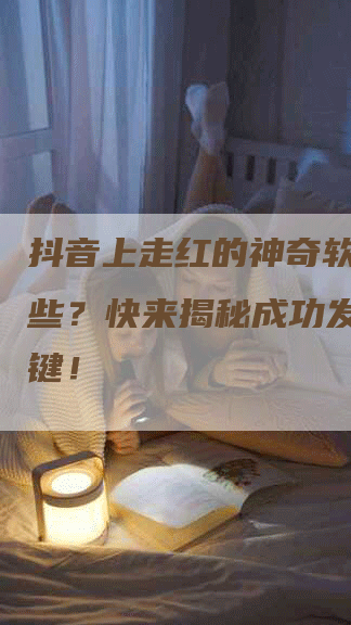 抖音上走红的神奇软文有哪些？快来揭秘成功发布的关键！