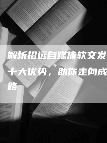 解析招远自媒体软文发布的十大优势，助你走向成功之路