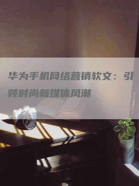 华为手机网络营销软文：引领时尚新媒体风潮