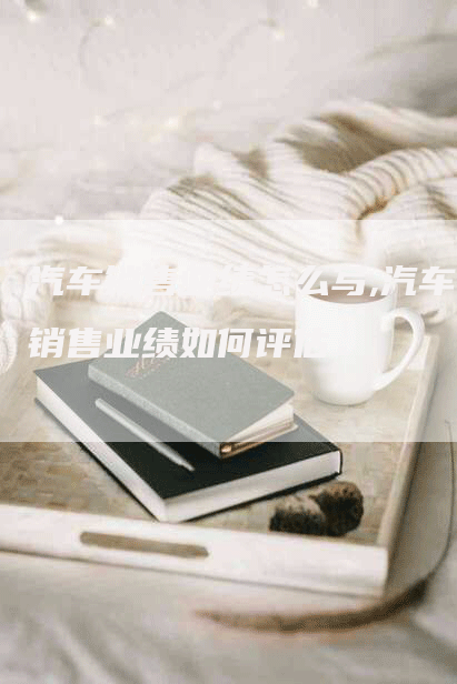 汽车销售业绩怎么写,汽车销售业绩如何评估