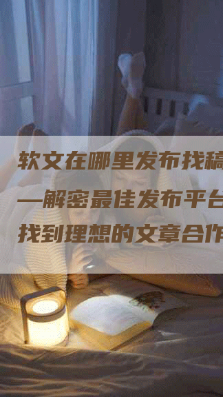 软文在哪里发布找稿件吧——解密最佳发布平台，助你找到理想的文章合作伙伴！