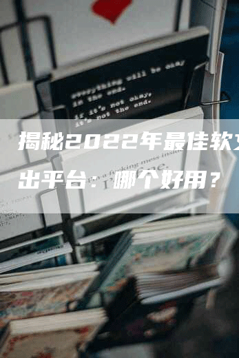 揭秘2022年最佳软文输出平台：哪个好用？